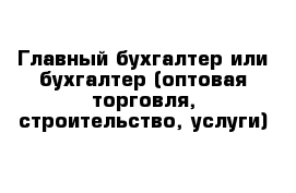 Главный бухгалтер или бухгалтер (оптовая торговля, строительство, услуги)